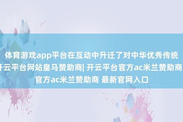 体育游戏app平台在互动中升迁了对中华优秀传统文化的阐述-开云平台网站皇马赞助商| 开云平台官方ac米兰赞助商 最新官网入口