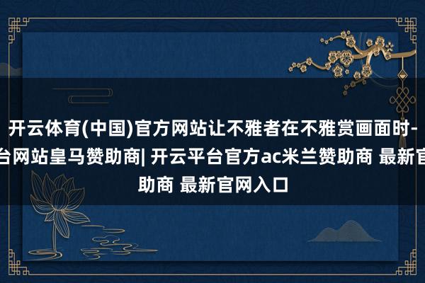 开云体育(中国)官方网站让不雅者在不雅赏画面时-开云平台网站皇马赞助商| 开云平台官方ac米兰赞助商 最新官网入口