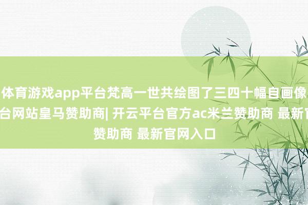 体育游戏app平台梵高一世共绘图了三四十幅自画像-开云平台网站皇马赞助商| 开云平台官方ac米兰赞助商 最新官网入口