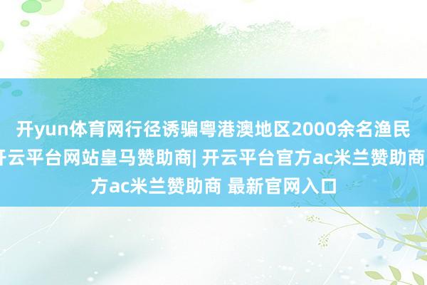 开yun体育网行径诱骗粤港澳地区2000余名渔民和搭客参与-开云平台网站皇马赞助商| 开云平台官方ac米兰赞助商 最新官网入口