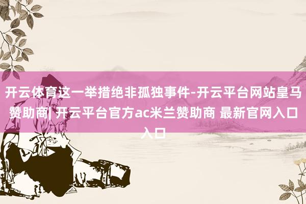 开云体育这一举措绝非孤独事件-开云平台网站皇马赞助商| 开云平台官方ac米兰赞助商 最新官网入口