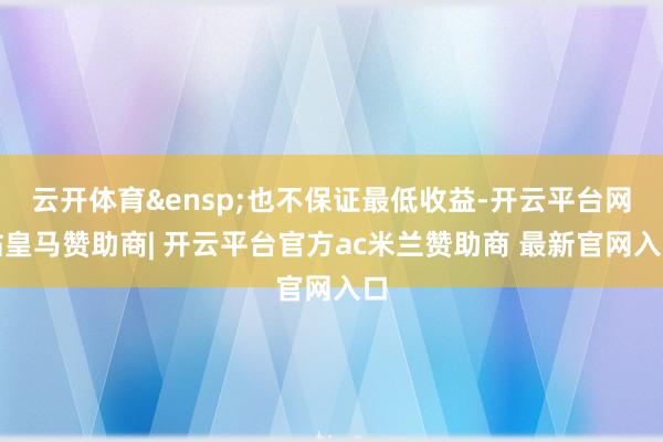 云开体育&ensp;也不保证最低收益-开云平台网站皇马赞助商| 开云平台官方ac米兰赞助商 最新官网入口