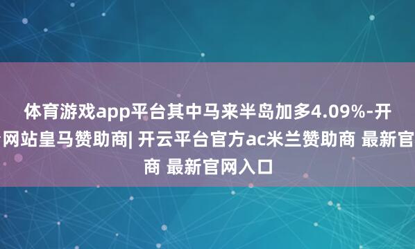 体育游戏app平台其中马来半岛加多4.09%-开云平台网站皇马赞助商| 开云平台官方ac米兰赞助商 最新官网入口