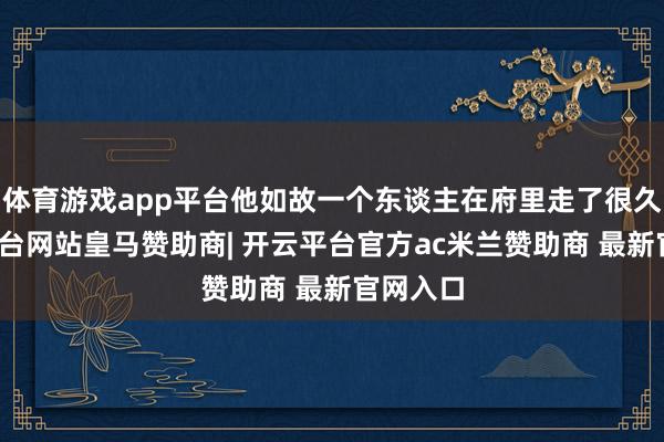 体育游戏app平台他如故一个东谈主在府里走了很久-开云平台网站皇马赞助商| 开云平台官方ac米兰赞助商 最新官网入口