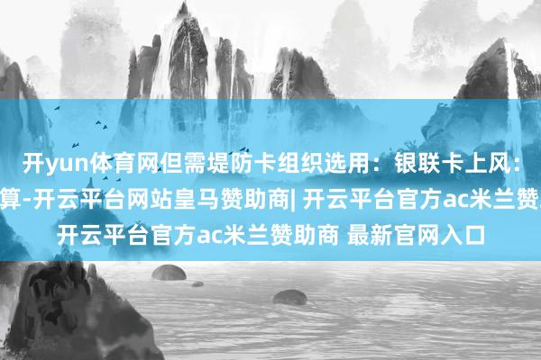 开yun体育网但需堤防卡组织选用：银联卡上风：汇率按及时牌价结算-开云平台网站皇马赞助商| 开云平台官方ac米兰赞助商 最新官网入口