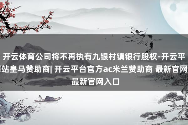 开云体育公司将不再执有九银村镇银行股权-开云平台网站皇马赞助商| 开云平台官方ac米兰赞助商 最新官网入口