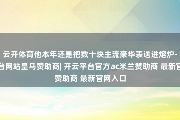 云开体育他本年还是把数十块主流豪华表送进熔炉-开云平台网站皇马赞助商| 开云平台官方ac米兰赞助商 最新官网入口