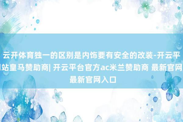 云开体育独一的区别是内饰要有安全的改装-开云平台网站皇马赞助商| 开云平台官方ac米兰赞助商 最新官网入口