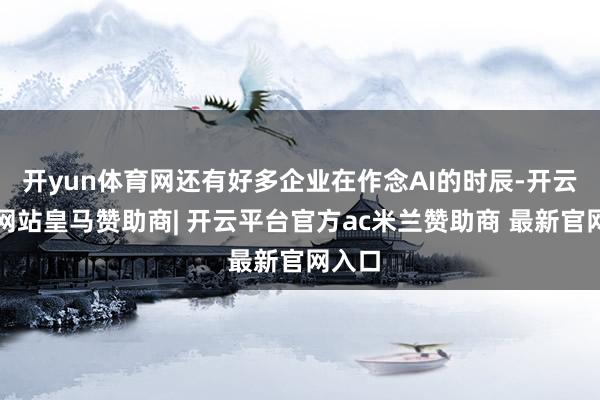 开yun体育网还有好多企业在作念AI的时辰-开云平台网站皇马赞助商| 开云平台官方ac米兰赞助商 最新官网入口