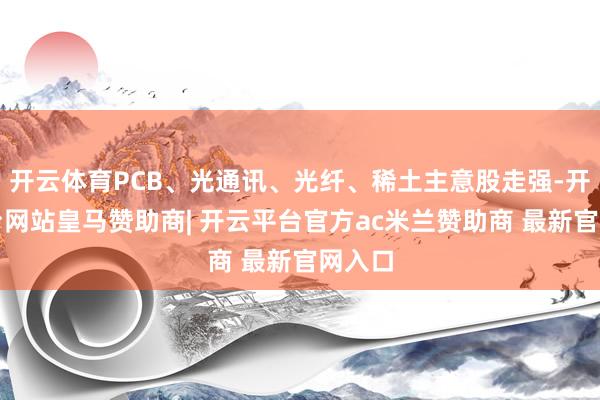 开云体育PCB、光通讯、光纤、稀土主意股走强-开云平台网站皇马赞助商| 开云平台官方ac米兰赞助商 最新官网入口