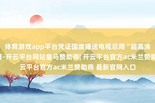体育游戏app平台凭证国度播送电视总局“超高清发展年”责任部署-开云平台网站皇马赞助商| 开云平台官方ac米兰赞助商 最新官网入口