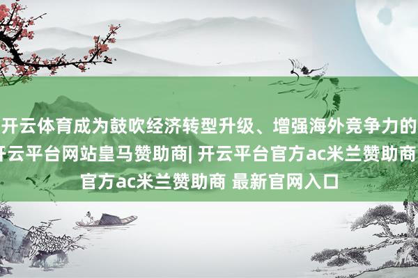 开云体育成为鼓吹经济转型升级、增强海外竞争力的中枢驱能源-开云平台网站皇马赞助商| 开云平台官方ac米兰赞助商 最新官网入口