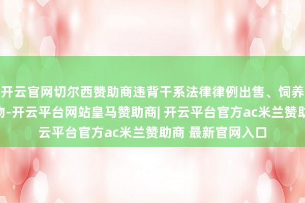 开云官网切尔西赞助商违背干系法律律例出售、饲养烈性犬等危天真物-开云平台网站皇马赞助商| 开云平台官方ac米兰赞助商 最新官网入口