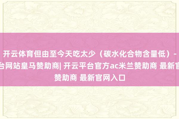 开云体育但由至今天吃太少（碳水化合物含量低）-开云平台网站皇马赞助商| 开云平台官方ac米兰赞助商 最新官网入口