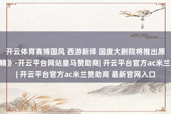 开云体育赛博国风 西游新绎 国度大剧院将推出原创喜歌剧《三打白骨精》-开云平台网站皇马赞助商| 开云平台官方ac米兰赞助商 最新官网入口