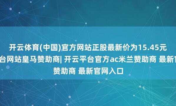 开云体育(中国)官方网站正股最新价为15.45元-开云平台网站皇马赞助商| 开云平台官方ac米兰赞助商 最新官网入口