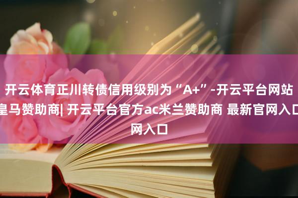 开云体育正川转债信用级别为“A+”-开云平台网站皇马赞助商| 开云平台官方ac米兰赞助商 最新官网入口