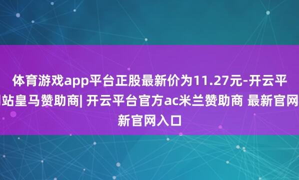 体育游戏app平台正股最新价为11.27元-开云平台网站皇马赞助商| 开云平台官方ac米兰赞助商 最新官网入口