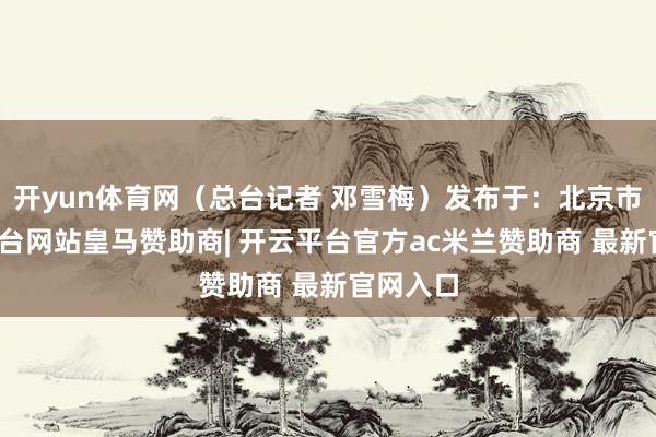 开yun体育网（总台记者 邓雪梅）发布于：北京市-开云平台网站皇马赞助商| 开云平台官方ac米兰赞助商 最新官网入口