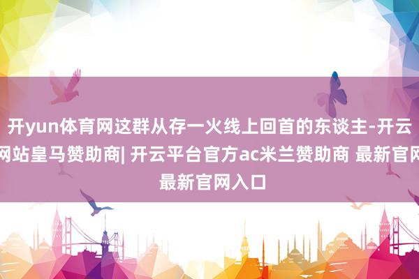 开yun体育网这群从存一火线上回首的东谈主-开云平台网站皇马赞助商| 开云平台官方ac米兰赞助商 最新官网入口