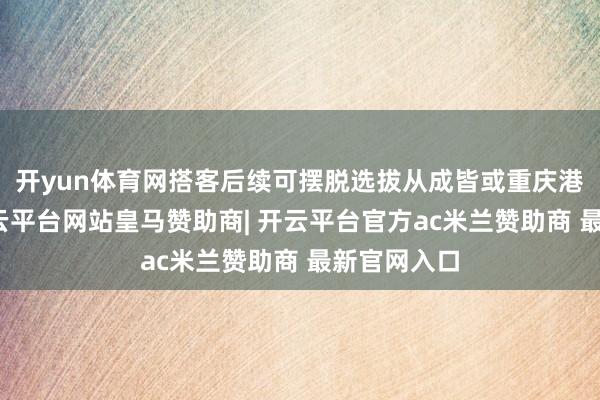 开yun体育网搭客后续可摆脱选拔从成皆或重庆港口离境-开云平台网站皇马赞助商| 开云平台官方ac米兰赞助商 最新官网入口