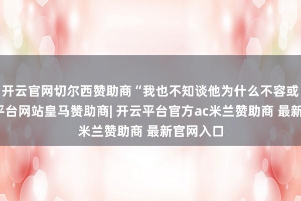 开云官网切尔西赞助商“我也不知谈他为什么不容或签-开云平台网站皇马赞助商| 开云平台官方ac米兰赞助商 最新官网入口