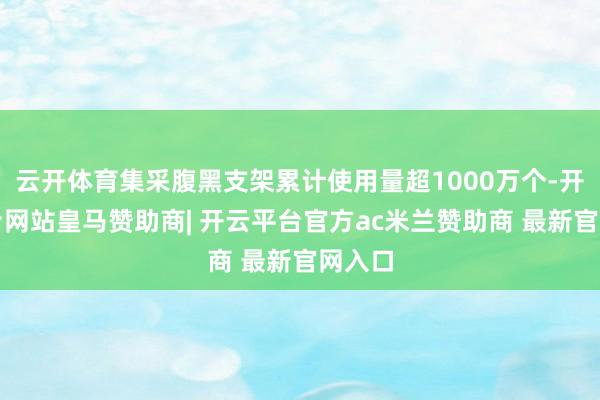 云开体育集采腹黑支架累计使用量超1000万个-开云平台网站皇马赞助商| 开云平台官方ac米兰赞助商 最新官网入口