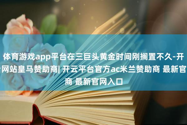 体育游戏app平台在三巨头黄金时间刚搁置不久-开云平台网站皇马赞助商| 开云平台官方ac米兰赞助商 最新官网入口