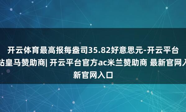 开云体育最高报每盎司35.82好意思元-开云平台网站皇马赞助商| 开云平台官方ac米兰赞助商 最新官网入口
