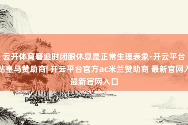 云开体育窘迫时闭眼休息是正常生理表象-开云平台网站皇马赞助商| 开云平台官方ac米兰赞助商 最新官网入口