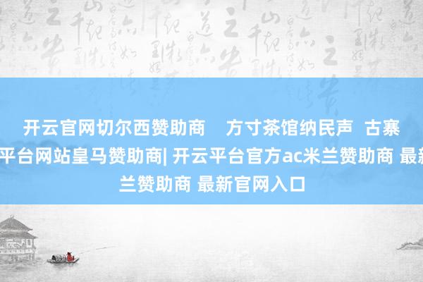 开云官网切尔西赞助商    方寸茶馆纳民声  古寨深处-开云平台网站皇马赞助商| 开云平台官方ac米兰赞助商 最新官网入口