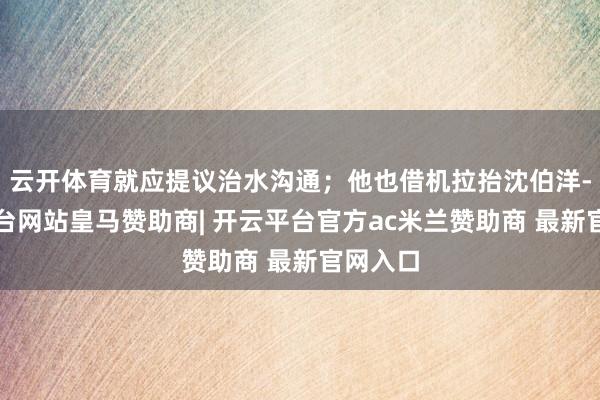 云开体育就应提议治水沟通；他也借机拉抬沈伯洋-开云平台网站皇马赞助商| 开云平台官方ac米兰赞助商 最新官网入口
