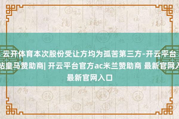 云开体育本次股份受让方均为孤苦第三方-开云平台网站皇马赞助商| 开云平台官方ac米兰赞助商 最新官网入口
