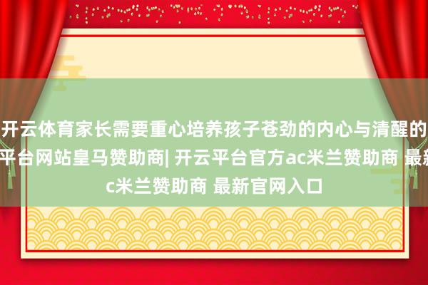 开云体育家长需要重心培养孩子苍劲的内心与清醒的心态-开云平台网站皇马赞助商| 开云平台官方ac米兰赞助商 最新官网入口