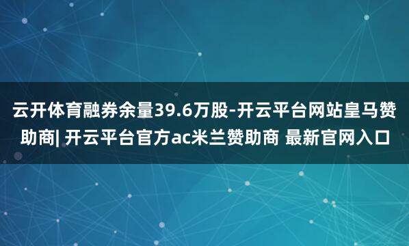 云开体育融券余量39.6万股-开云平台网站皇马赞助商| 开云平台官方ac米兰赞助商 最新官网入口