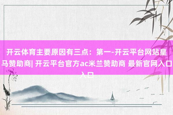 开云体育主要原因有三点：　　第一-开云平台网站皇马赞助商| 开云平台官方ac米兰赞助商 最新官网入口