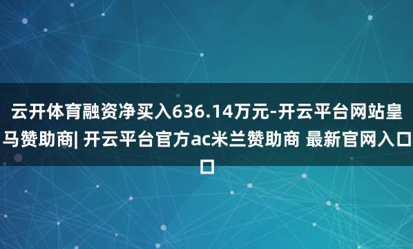 云开体育融资净买入636.14万元-开云平台网站皇马赞助商| 开云平台官方ac米兰赞助商 最新官网入口