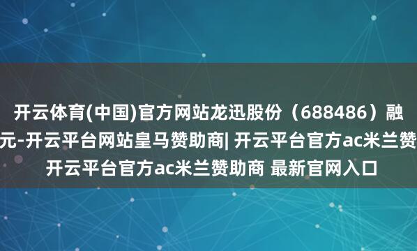开云体育(中国)官方网站龙迅股份(688486)融资买入2958.35万元-开云平台网站皇马赞助商| 开云平台官方ac米兰赞助商 最新官网入口