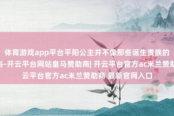 体育游戏app平台平阳公主并不像那些诞生贵族的姑娘那般柔顺庸俗-开云平台网站皇马赞助商| 开云平台官方ac米兰赞助商 最新官网入口