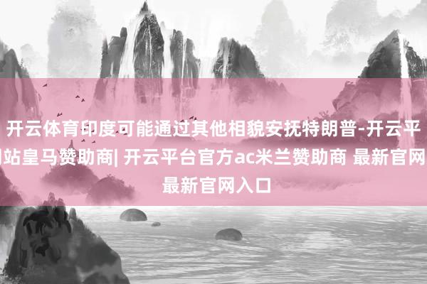 开云体育印度可能通过其他相貌安抚特朗普-开云平台网站皇马赞助商| 开云平台官方ac米兰赞助商 最新官网入口