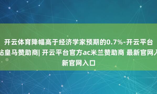 开云体育降幅高于经济学家预期的0.7%-开云平台网站皇马赞助商| 开云平台官方ac米兰赞助商 最新官网入口