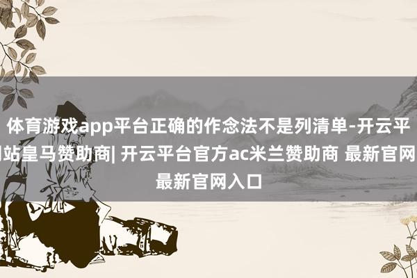体育游戏app平台正确的作念法不是列清单-开云平台网站皇马赞助商| 开云平台官方ac米兰赞助商 最新官网入口