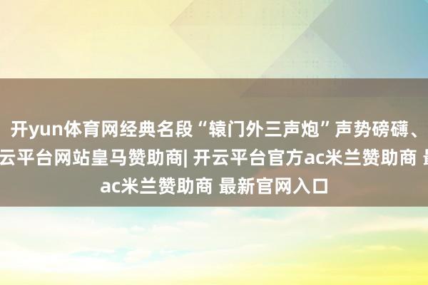 开yun体育网经典名段“辕门外三声炮”声势磅礴、感人肺腑-开云平台网站皇马赞助商| 开云平台官方ac米兰赞助商 最新官网入口