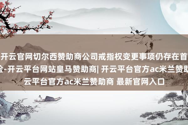 开云官网切尔西赞助商公司戒指权变更事项仍存在首要概略情趣的风险-开云平台网站皇马赞助商| 开云平台官方ac米兰赞助商 最新官网入口