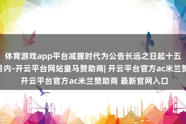 体育游戏app平台减握时代为公告长远之日起十五个交游日后的三个月内-开云平台网站皇马赞助商| 开云平台官方ac米兰赞助商 最新官网入口