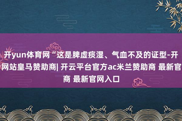 开yun体育网“这是脾虚痰湿、气血不及的证型-开云平台网站皇马赞助商| 开云平台官方ac米兰赞助商 最新官网入口