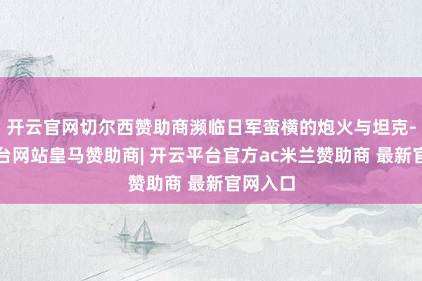 开云官网切尔西赞助商濒临日军蛮横的炮火与坦克-开云平台网站皇马赞助商| 开云平台官方ac米兰赞助商 最新官网入口