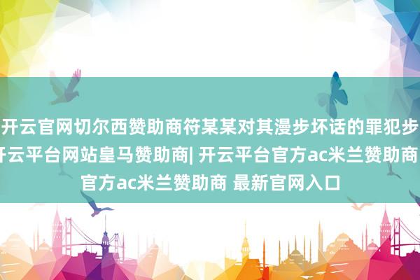 开云官网切尔西赞助商符某某对其漫步坏话的罪犯步履供认不讳-开云平台网站皇马赞助商| 开云平台官方ac米兰赞助商 最新官网入口