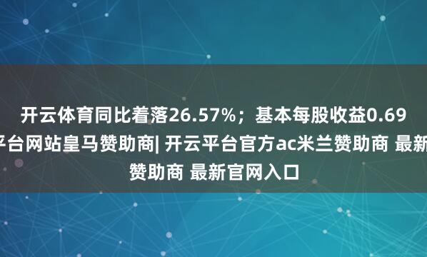 开云体育同比着落26.57%；基本每股收益0.69元-开云平台网站皇马赞助商| 开云平台官方ac米兰赞助商 最新官网入口