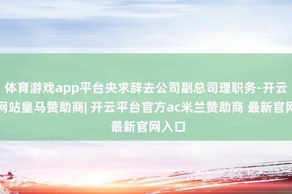 体育游戏app平台央求辞去公司副总司理职务-开云平台网站皇马赞助商| 开云平台官方ac米兰赞助商 最新官网入口